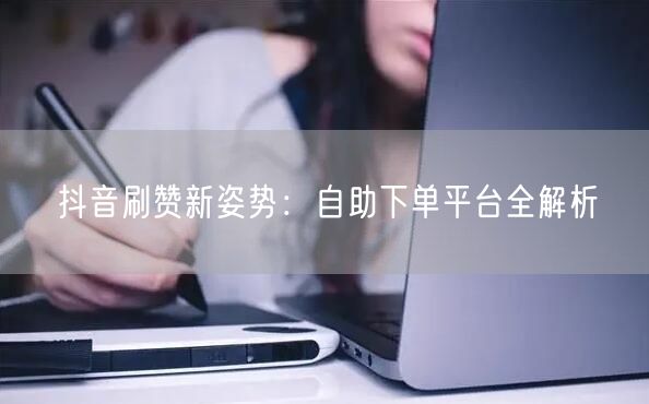 抖音刷赞新姿势:自助下单平台全解析