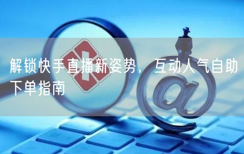 解锁快手直播新姿势，互动人气自助下单指南