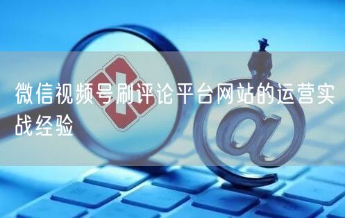 微信视频号刷评论平台网站的运营实战经验