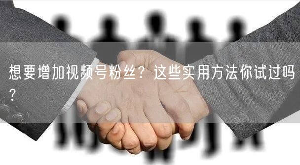 想要增加视频号粉丝？这些实用方法你试过吗？