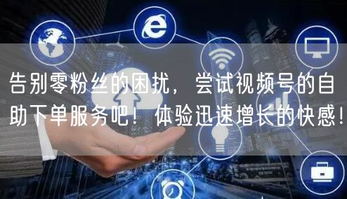 告别零粉丝的困扰,尝试视频号的自助下单服务吧!体验迅速增长的快感!